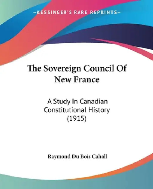The Sovereign Council Of New France: A Study In Canadian Constitutional History (1915) by Raymond Du Bois Cahall