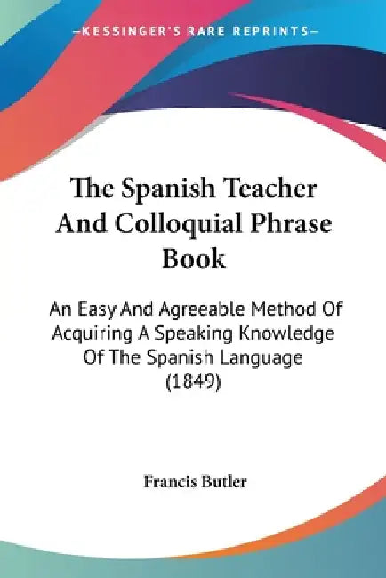 The Spanish Teacher And Colloquial Phrase Book: An Easy And Agreeable Method Of Acquiring A Speaking Knowledge Of The Spanish Language (1849) by Francis Butler