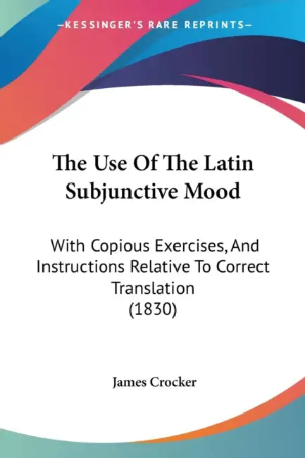 The Use Of The Latin Subjunctive Mood: With Copious Exercises, And Instructions Relative To Correct Translation (1830) by James Crocker