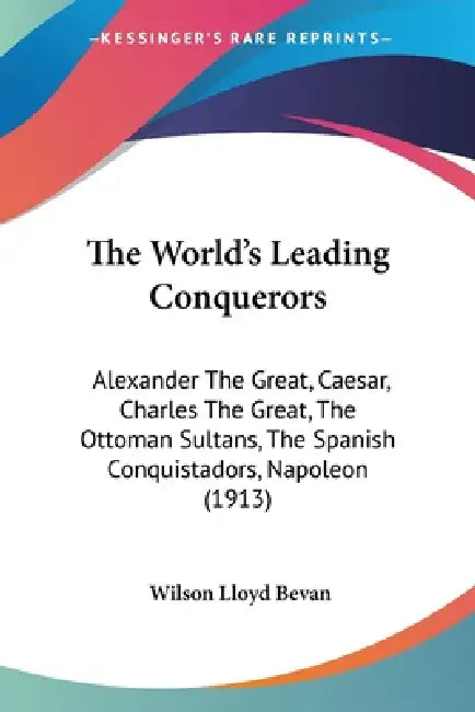 The World's Leading Conquerors: Alexander The Great, Caesar, Charles The Great, The Ottoman Sultans, The Spanish Conquistadors, Napoleon (1913) by Wilson Lloyd Bevan