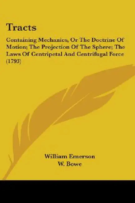 Tracts: Containing Mechanics, Or The Doctrine Of Motion; The Projection Of The Sphere; The Laws Of Centripetal And Centrifugal Force (1793) by William Emerson, W. Bowe