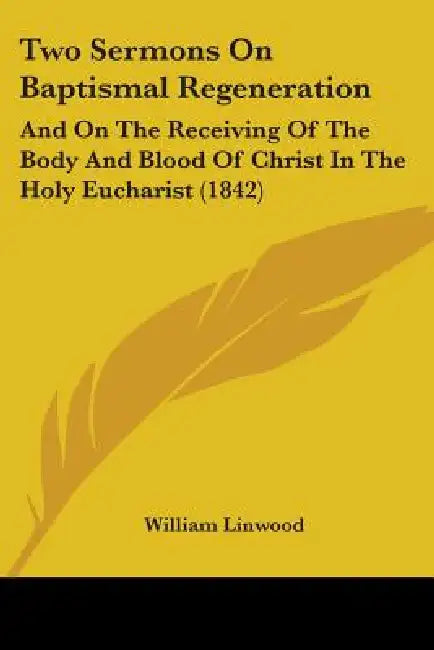 Two Sermons On Baptismal Regeneration: And On The Receiving Of The Body And Blood Of Christ In The Holy Eucharist (1842) by William Linwood