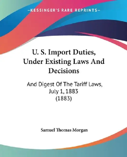 U. S. Import Duties, Under Existing Laws And Decisions: And Digest Of The Tariff Laws, July 1, 1883 (1883) by Samuel Thomas Morgan