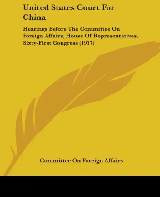United States Court For China: Hearings Before The Committee On Foreign Affairs, House Of Representatives, Sixty-First Congress (1917) by Committee on Foreign Affairs