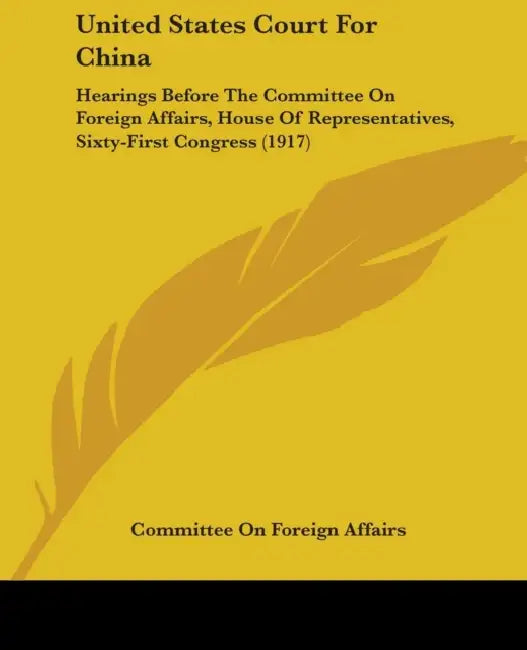 United States Court For China: Hearings Before The Committee On Foreign Affairs, House Of Representatives, Sixty-First Congress (1917) by Committee on Foreign Affairs