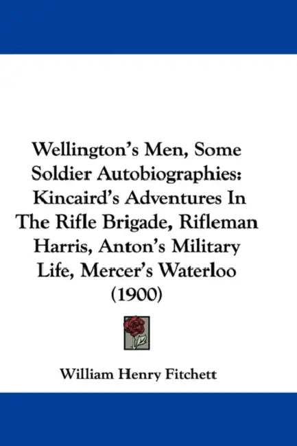 Wellington's Men, Some Soldier Autobiographies: Kincaird's Adventures In The Rifle Brigade, Rifleman Harris, Anton's Military Life, Mercer's Waterloo by William Henry Fitchett