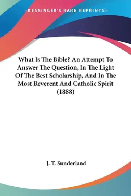 What Is The Bible? An Attempt To Answer The Question, In The Light Of The Best Scholarship, And In The Most Reverent And Catholic Spirit (1888) by J. T. Sunderland