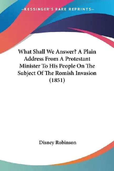 What Shall We Answer? A Plain Address From A Protestant Minister To His People On The Subject Of The Romish Invasion (1851) by Disney Robinson