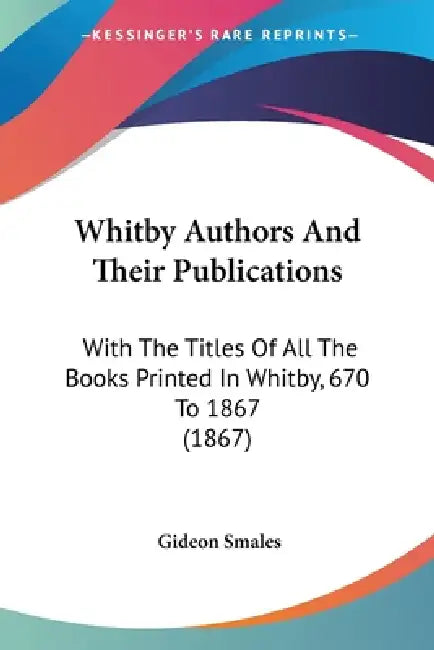 Whitby Authors And Their Publications: With The Titles Of All The Books Printed In Whitby, 670 To 1867 (1867) by Gideon Smales