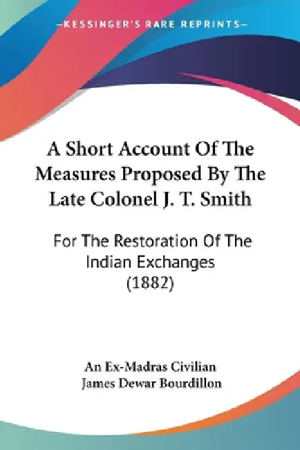 A Short Account Of The Measures Proposed By The Late Colonel J. T. Smith: For The Restoration Of The Indian Exchanges (1882) by An Ex-Madras Civilian, James Dewar Bourdillon