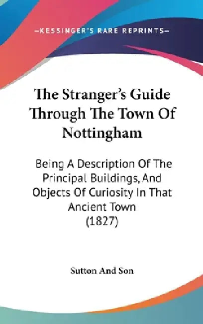 The Stranger's Guide Through The Town Of Nottingham: Being A Description Of The Principal Buildings, And Objects Of Curiosity In That Ancient Town (18 by Sutton and Son