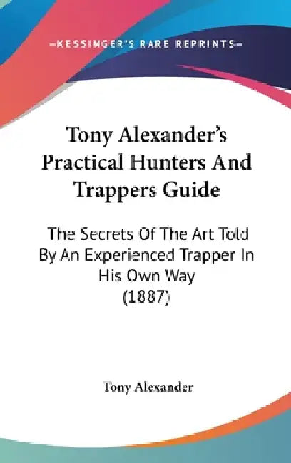 Tony Alexander's Practical Hunters And Trappers Guide: The Secrets Of The Art Told By An Experienced Trapper In His Own Way (1887) by Tony Alexander
