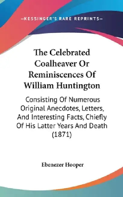 The Celebrated Coalheaver Or Reminiscences Of William Huntington: Consisting Of Numerous Original Anecdotes, Letters, And Interesting Facts, Chiefly O by Ebenezer Hooper