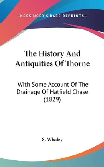 The History And Antiquities Of Thorne: With Some Account Of The Drainage Of Hatfield Chase (1829) by S. Whaley