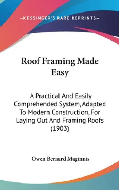 Roof Framing Made Easy: A Practical And Easily Comprehended System, Adapted To Modern Construction, For Laying Out And Framing Roofs (1903) by Owen Bernard Maginnis