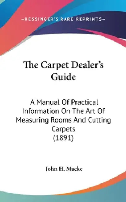 The Carpet Dealer's Guide: A Manual Of Practical Information On The Art Of Measuring Rooms And Cutting Carpets (1891) by John H. Macke