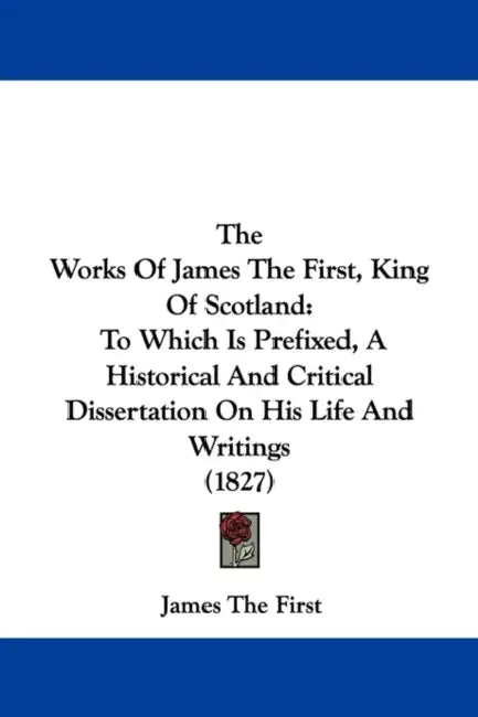 The Works Of James The First, King Of Scotland: To Which Is Prefixed, A Historical And Critical Dissertation On His Life And Writings (1827) by James The First