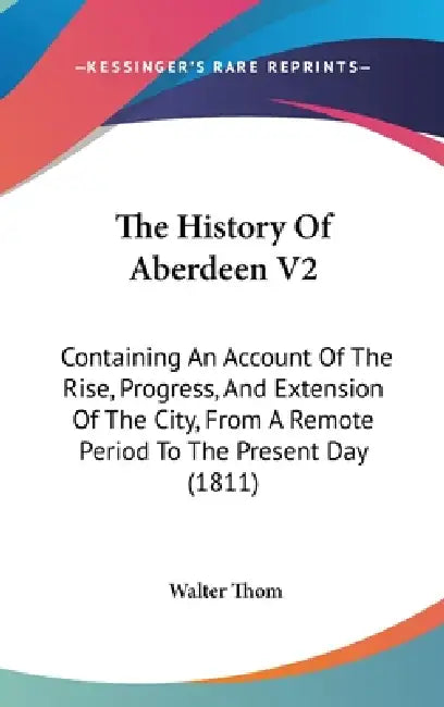 The History Of Aberdeen V2: Containing An Account Of The Rise, Progress, And Extension Of The City, From A Remote Period To The Present Day (1811) by Walter Thom