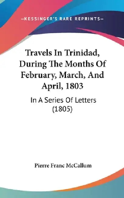 Travels In Trinidad, During The Months Of February, March, And April, 1803: In A Series Of Letters (1805) by Pierre Franc McCallum