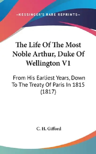 The Life Of The Most Noble Arthur, Duke Of Wellington V1: From His Earliest Years, Down To The Treaty Of Paris In 1815 (1817) by C. H. Gifford