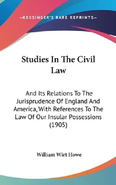 Studies In The Civil Law: And Its Relations To The Jurisprudence Of England And America, With References To The Law Of Our Insular Possessions (1905) by William Wirt Howe
