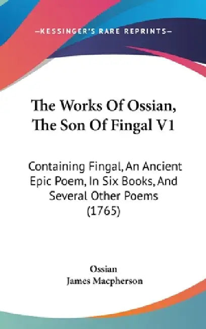 The Works Of Ossian, The Son Of Fingal V1: Containing Fingal, An Ancient Epic Poem, In Six Books, And Several Other Poems (1765) by Ossian, James MacPherson