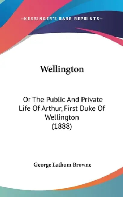 Wellington: Or the Public and Private Life of Arthur, First Duke of Wellington (1888) by George Lathom Browne