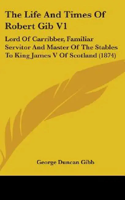 The Life And Times Of Robert Gib V1: Lord Of Carribber, Familiar Servitor And Master Of The Stables To King James V Of Scotland (1874) by George Duncan Gibb