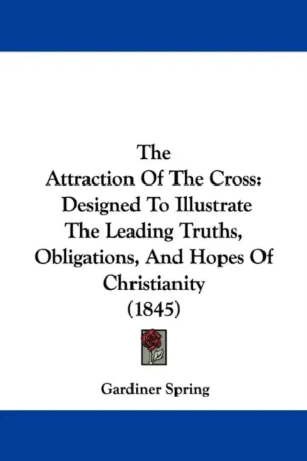 The Attraction Of The Cross: Designed To Illustrate The Leading Truths, Obligations, And Hopes Of Christianity (1845) by Gardiner Spring