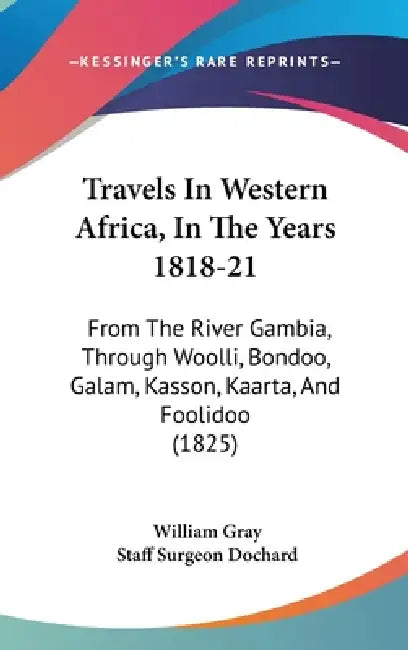 Travels In Western Africa, In The Years 1818-21: From The River Gambia, Through Woolli, Bondoo, Galam, Kasson, Kaarta, And Foolidoo (1825) by William Gray, Staff Surgeon Dochard