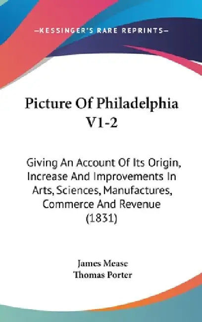 Picture Of Philadelphia V1-2: Giving An Account Of Its Origin, Increase And Improvements In Arts, Sciences, Manufactures, Commerce And Revenue (1831 by James Mease, Thomas Porter