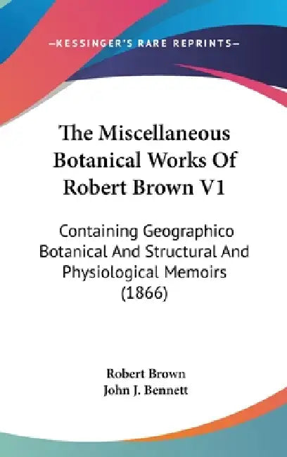 The Miscellaneous Botanical Works Of Robert Brown V1: Containing Geographico Botanical And Structural And Physiological Memoirs (1866) by Robert Brown, John J. Bennett