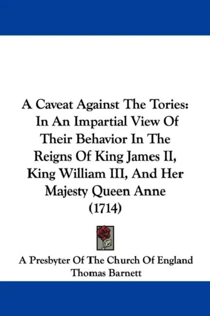 A Caveat Against The Tories: In An Impartial View Of Their Behavior In The Reigns Of King James II, King William III, And Her Majesty Queen Anne (1714 by A Presbyter of the Church of England, Thomas Barnett