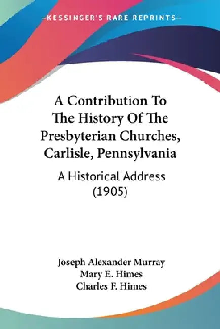 A Contribution To The History Of The Presbyterian Churches, Carlisle, Pennsylvania: A Historical Address (1905) by Joseph Alexander Murray, Mary E. Himes, Charles F. Himes
