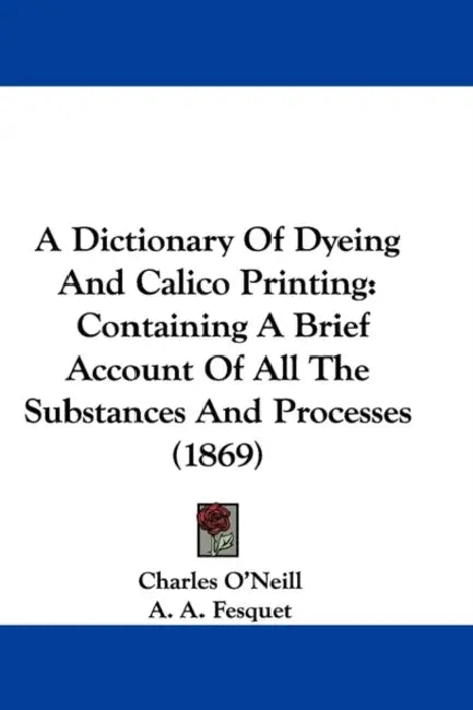 A Dictionary Of Dyeing And Calico Printing: Containing A Brief Account Of All The Substances And Processes (1869) by Charles O'Neill, A. A. Fesquet