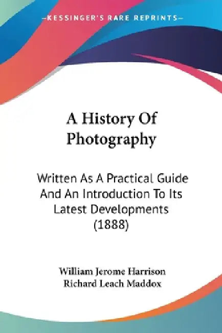 A History Of Photography: Written As A Practical Guide And An Introduction To Its Latest Developments (1888) by William Jerome Harrison, Richard Leach Maddox