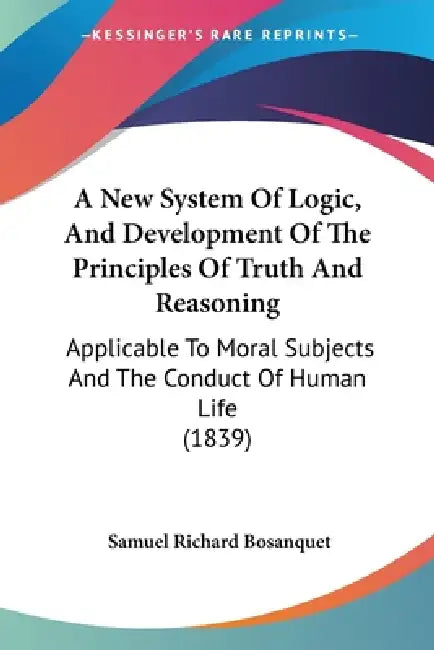 A New System Of Logic, And Development Of The Principles Of Truth And Reasoning: Applicable To Moral Subjects And The Conduct Of Human Life (1839) by Samuel Richard Bosanquet