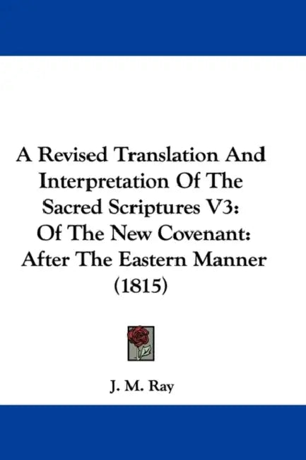 A Revised Translation And Interpretation Of The Sacred Scriptures V3: Of The New Covenant: After The Eastern Manner (1815) by J. M. Ray