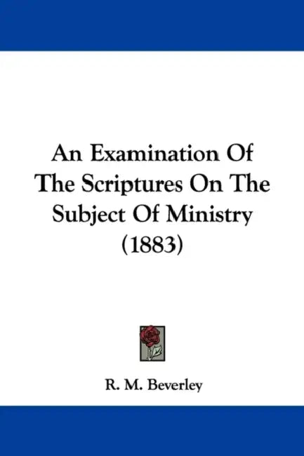 An Examination Of The Scriptures On The Subject Of Ministry (1883) by R. M. Beverley