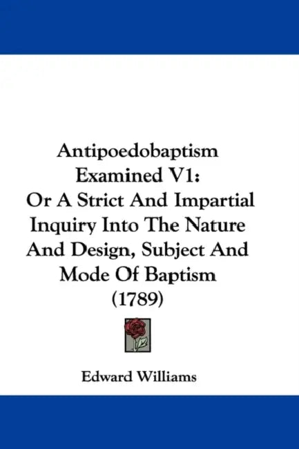 Antipoedobaptism Examined V1: Or A Strict And Impartial Inquiry Into The Nature And Design, Subject And Mode Of Baptism (1789) by Edward Williams