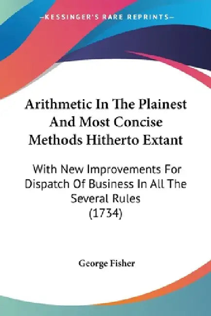 Arithmetic In The Plainest And Most Concise Methods Hitherto Extant: With New Improvements For Dispatch Of Business In All The Several Rules (1734) by George Fisher
