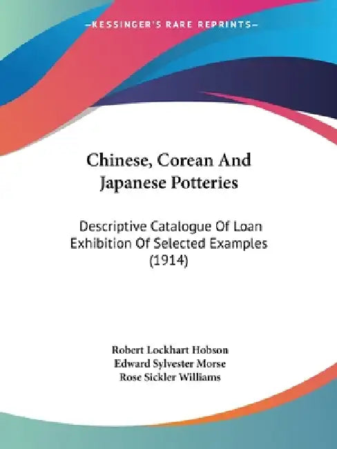 Chinese, Corean And Japanese Potteries: Descriptive Catalogue Of Loan Exhibition Of Selected Examples (1914) by Robert Lockhart Hobson, Edward Sylvester Morse, Rose Sickler Williams