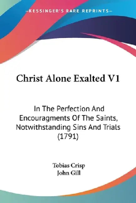 Christ Alone Exalted V1: In The Perfection And Encouragments Of The Saints, Notwithstanding Sins And Trials (1791) by Tobias Crisp, John Gill