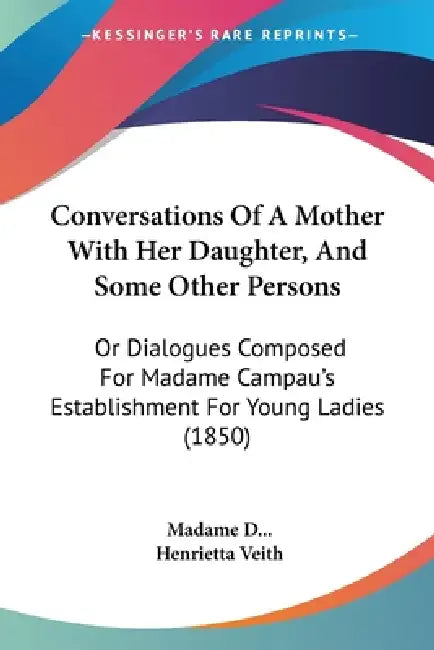 Conversations Of A Mother With Her Daughter, And Some Other Persons: Or Dialogues Composed For Madame Campau's Establishment For Young Ladies (1850) by Madame D, Henrietta Veith