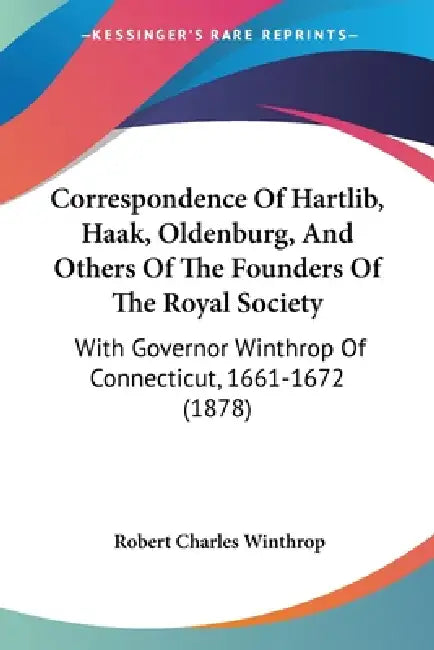 Correspondence Of Hartlib, Haak, Oldenburg, And Others Of The Founders Of The Royal Society: With Governor Winthrop Of Connecticut, 1661-1672 (1878) by Robert Charles Winthrop