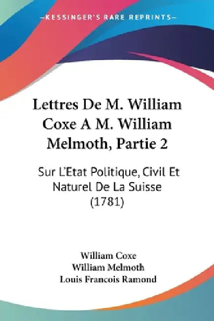 Lettres De M. William Coxe A M. William Melmoth, Partie 2: Sur L'Etat Politique, Civil Et Naturel De La Suisse (1781) by William Coxe, William Melmoth, Louis Francois Ramond