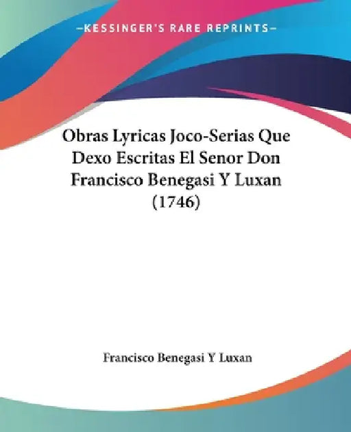 Obras Lyricas Joco-Serias Que Dexo Escritas El Senor Don Francisco Benegasi Y Luxan (1746) by Francisco Benegasi y. Luxan