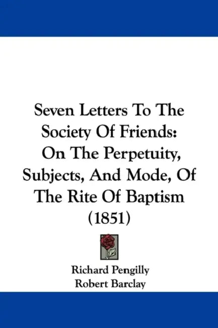 Seven Letters To The Society Of Friends: On The Perpetuity, Subjects, And Mode, Of The Rite Of Baptism (1851) by Richard Pengilly, Robert Barclay, William Penn
