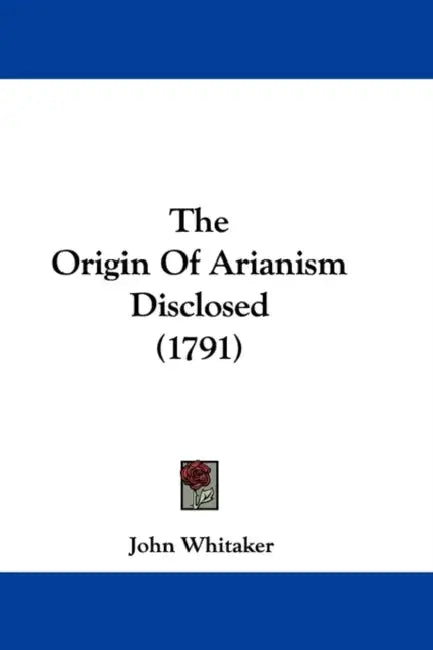 The Origin Of Arianism Disclosed (1791) by John Whitaker