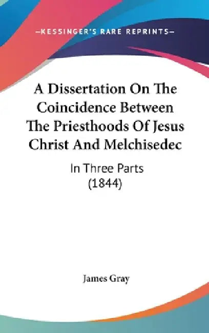 A Dissertation On The Coincidence Between The Priesthoods Of Jesus Christ And Melchisedec: In Three Parts (1844) by James Gray